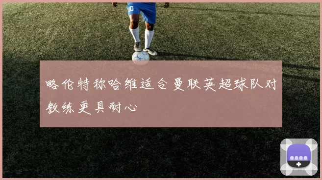 略伦特称哈维适合曼联英超球队对教练更具耐心